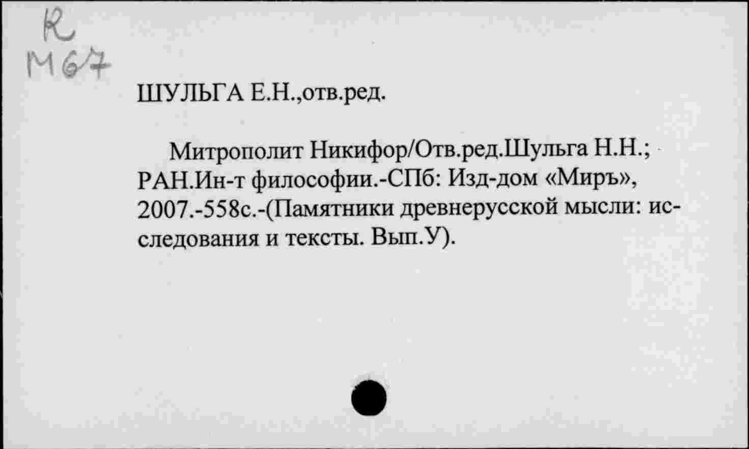 ﻿ШУЛЬГА Е.Н.,отв.ред.
Митрополит Никифор/Отв.ред.Шульга Н.Н.;
РАН.Ин-т философии.-СПб: Изд-дом «Миръ», 2ОО7.-558с.-(Памятники древнерусской мысли: исследования и тексты. Вып.У).